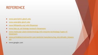 REFERENCE
 www.samrtshirt.gtech.edu
 www.wearable.gtech.edu
 www.Wikipedia.org/wiki/Biosensor
 www.Isbu.ac.uk/biology/enztech/biosensors
 www.molecular-plant-biotechnology.info/enzyme-technology/types-of-
biosensors
 www.printdelectronicworld.com/areticle/manufacturing_microfluidic_biosens
ors
 www.google.com
 