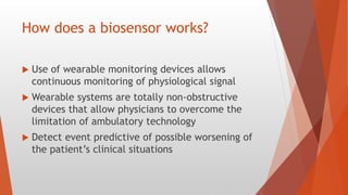 How does a biosensor works?
 Use of wearable monitoring devices allows
continuous monitoring of physiological signal
 Wearable systems are totally non-obstructive
devices that allow physicians to overcome the
limitation of ambulatory technology
 Detect event predictive of possible worsening of
the patient’s clinical situations
 