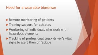 Need for a wearable biosensor
 Remote monitoring of patients
 Training support for athletes
 Monitoring of individuals who work with
hazardous elements
 Tracking of professional truck driver’s vital
signs to alert then of fatique
 