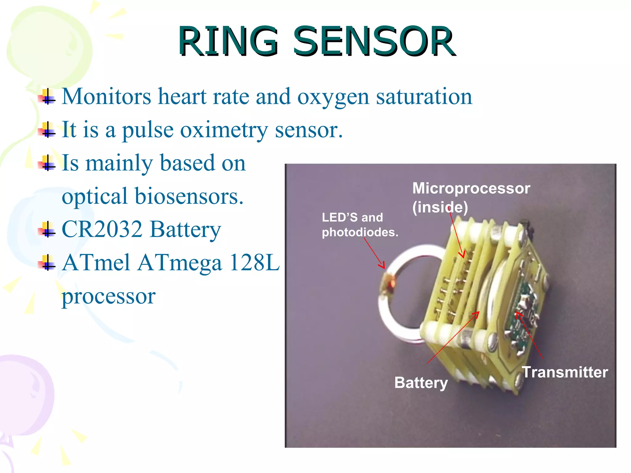 RING SENSOR Monitors heart rate and oxygen saturation It is a pulse oximetry sensor. Is mainly based on  optical biosensors. CR2032 Battery ATmel ATmega 128L processor LED’S and photodiodes. Microprocessor (inside) Battery Transmitter 