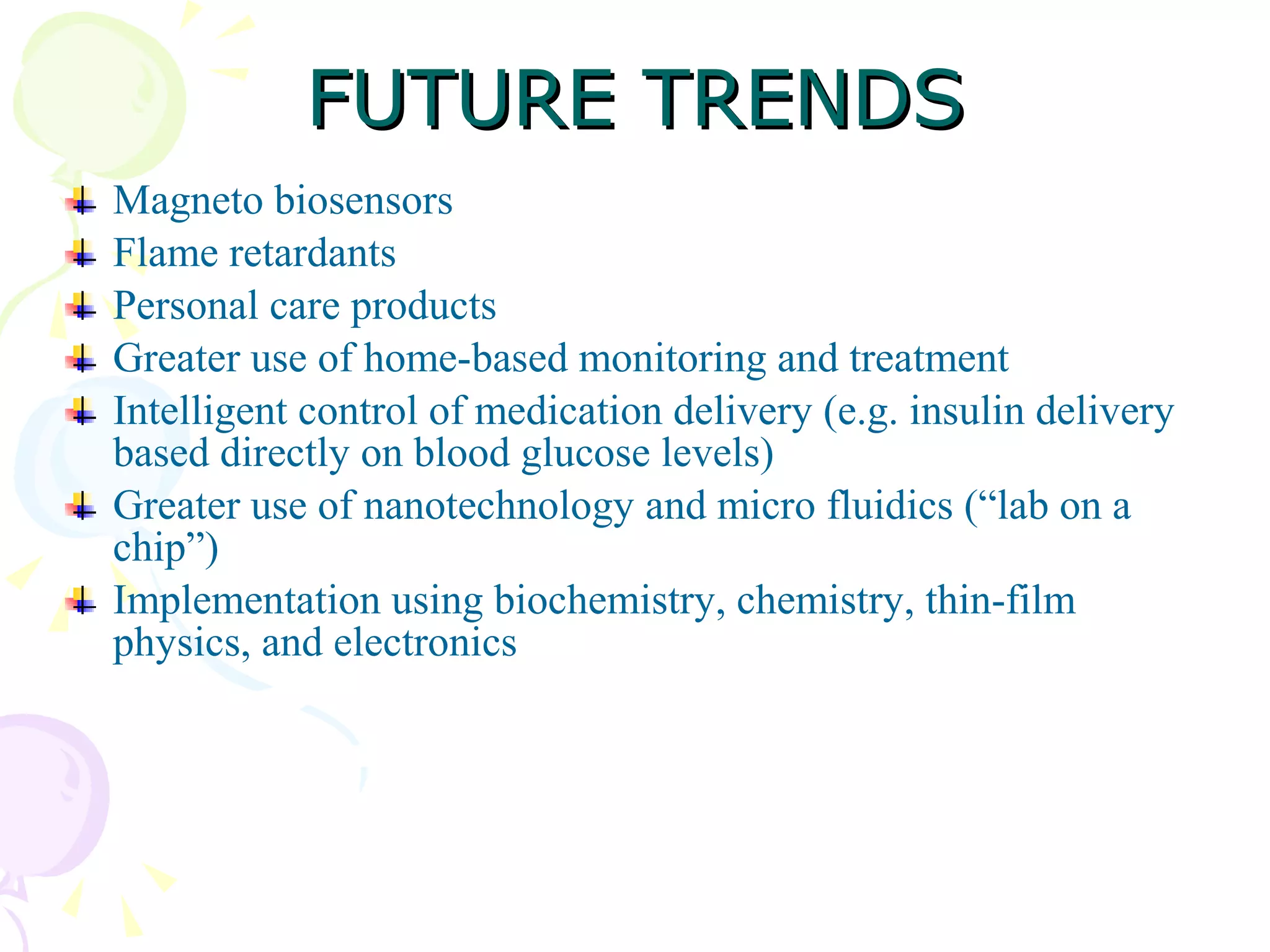 FUTURE TRENDS Magneto biosensors Flame retardants Personal care products Greater use of home-based monitoring and treatment Intelligent control of medication delivery (e.g. insulin delivery based directly on  blood glucose levels) Greater use of nanotechnology and micro fluidics (“lab on a chip”) Implementation using biochemistry, chemistry, thin-film physics, and electronics 