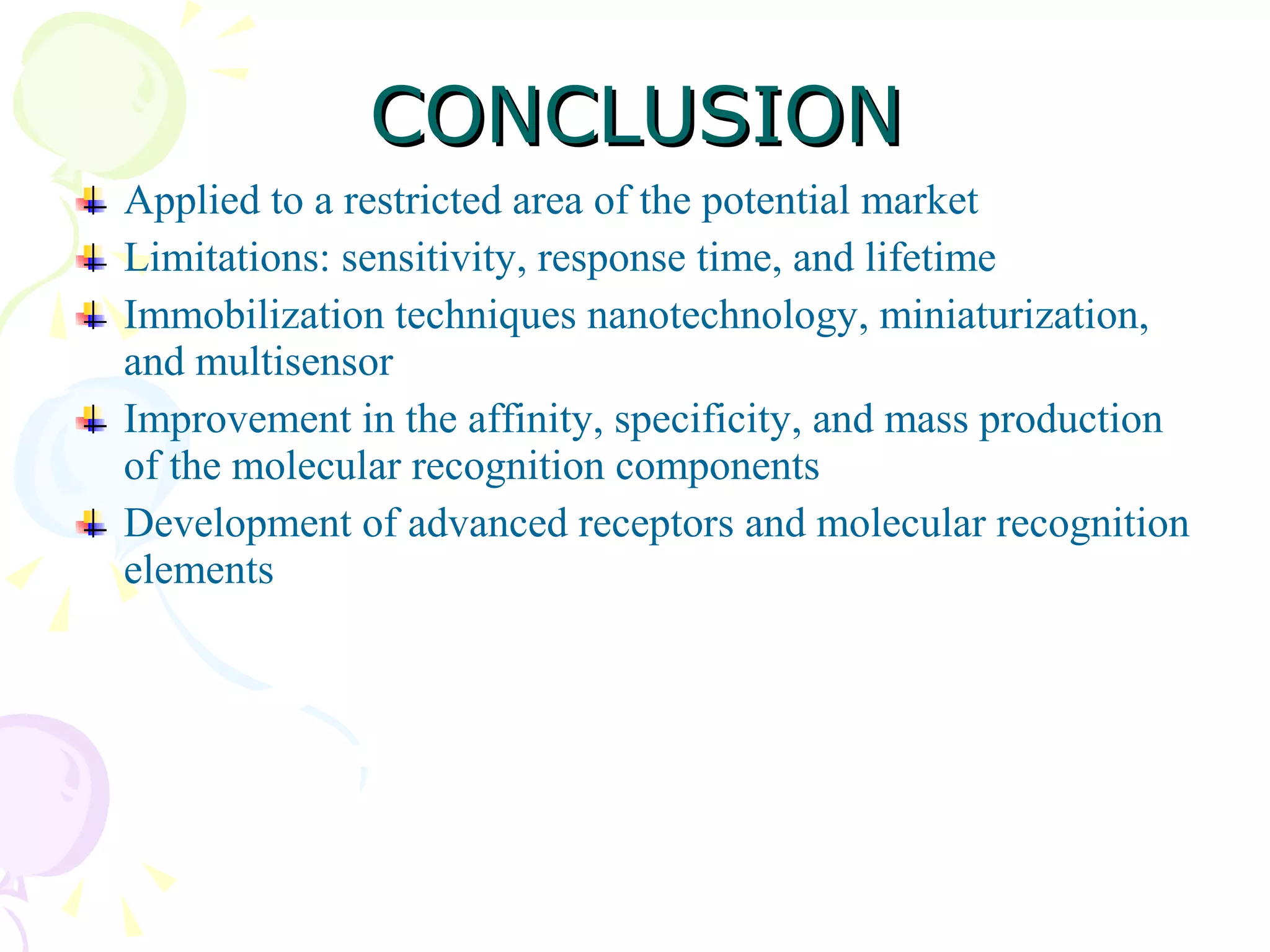 CONCLUSION Applied to a restricted area of the potential market Limitations: sensitivity, response time, and lifetime  Immobilization techniques nanotechnology, miniaturization, and multisensor Improvement in the affinity, specificity, and mass production of the molecular recognition components Development of advanced receptors and molecular recognition elements  