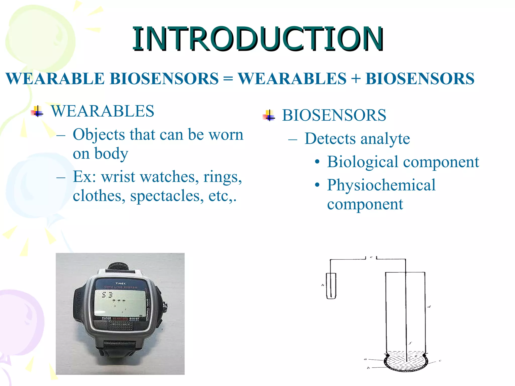 INTRODUCTION WEARABLES Objects that can be worn on body Ex: wrist watches, rings, clothes, spectacles, etc,. BIOSENSORS Detects analyte Biological component Physiochemical component WEARABLE BIOSENSORS = WEARABLES + BIOSENSORS 