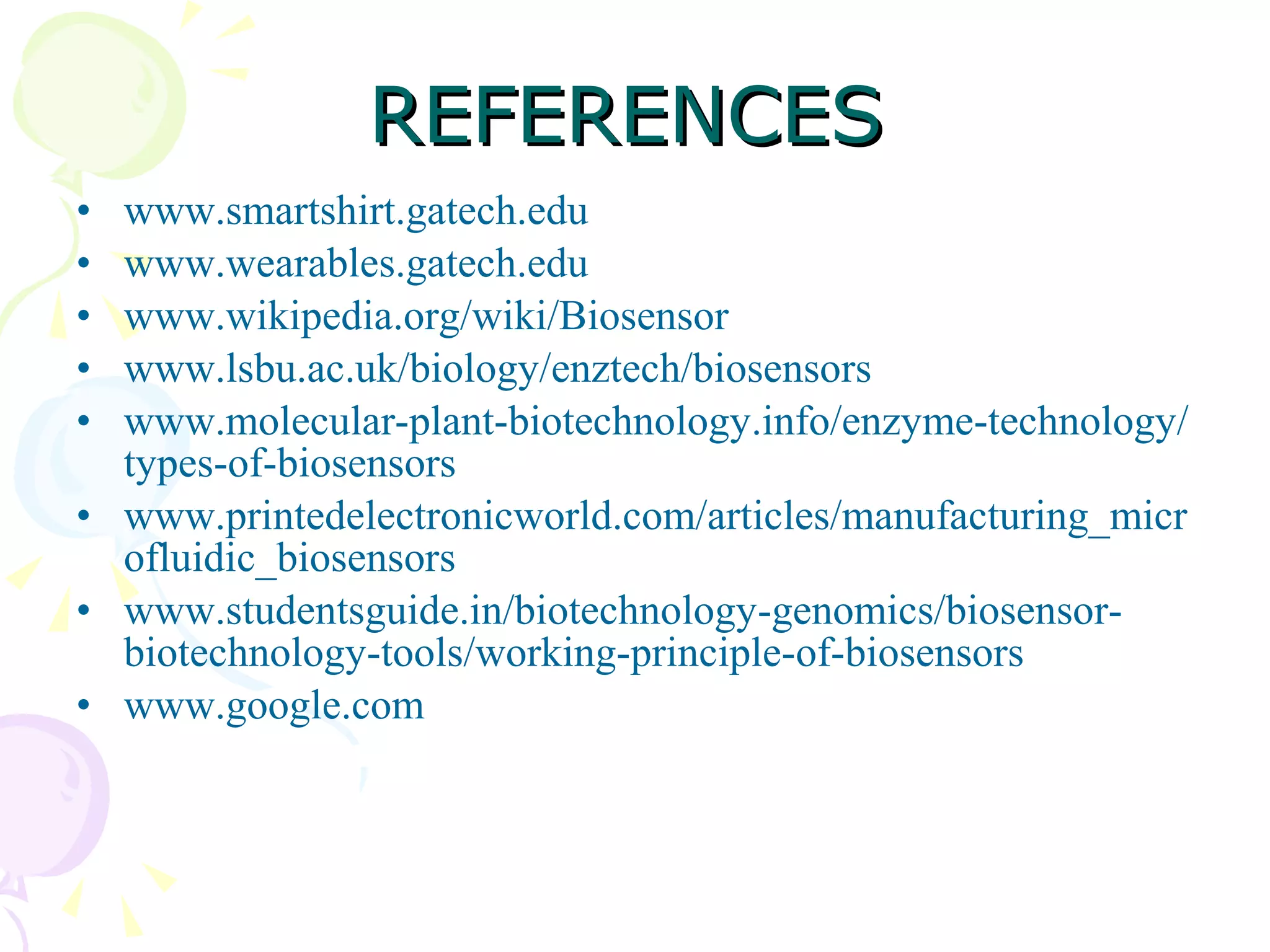 REFERENCES www.smartshirt.gatech.edu www.wearables.gatech.edu www.wikipedia.org/wiki/Biosensor www.lsbu.ac.uk/biology/enztech/biosensors www.molecular-plant-biotechnology.info/enzyme-technology/types-of-biosensors www.printedelectronicworld.com/articles/manufacturing_microfluidic_biosensors www.studentsguide.in/biotechnology-genomics/biosensor-biotechnology-tools/working-principle-of-biosensors www.google.com 