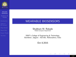 Wearable
Biosensors
Shubham M.
Rokade
Introduction
Types of
Bio-sensors
Ring Sensors
Smart Shirt
Future Trends
The End
WEARABLE BIOSENSORS
Shubham M. Rokade
TE(B) Computer Department
SSBT’s College of Engineering & Technology,
Bambhori, Jalgaon - 425 001, Maharashtra, India
Oct 8,2015
1/12
 