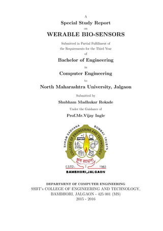 A
Special Study Report
on
WERABLE BIO-SENSORS
Submitted in Partial Fulﬁllment of
the Requirements for the Third Year
of
Bachelor of Engineering
in
Computer Engineering
to
North Maharashtra University, Jalgaon
Submitted by
Shubham Madhukar Rokade
Under the Guidance of
Prof.Mr.Vijay Ingle
DEPARTMENT OF COMPUTER ENGINEERING
SSBT’s COLLEGE OF ENGINEERING AND TECHNOLOGY,
BAMBHORI, JALGAON - 425 001 (MS)
2015 - 2016
 