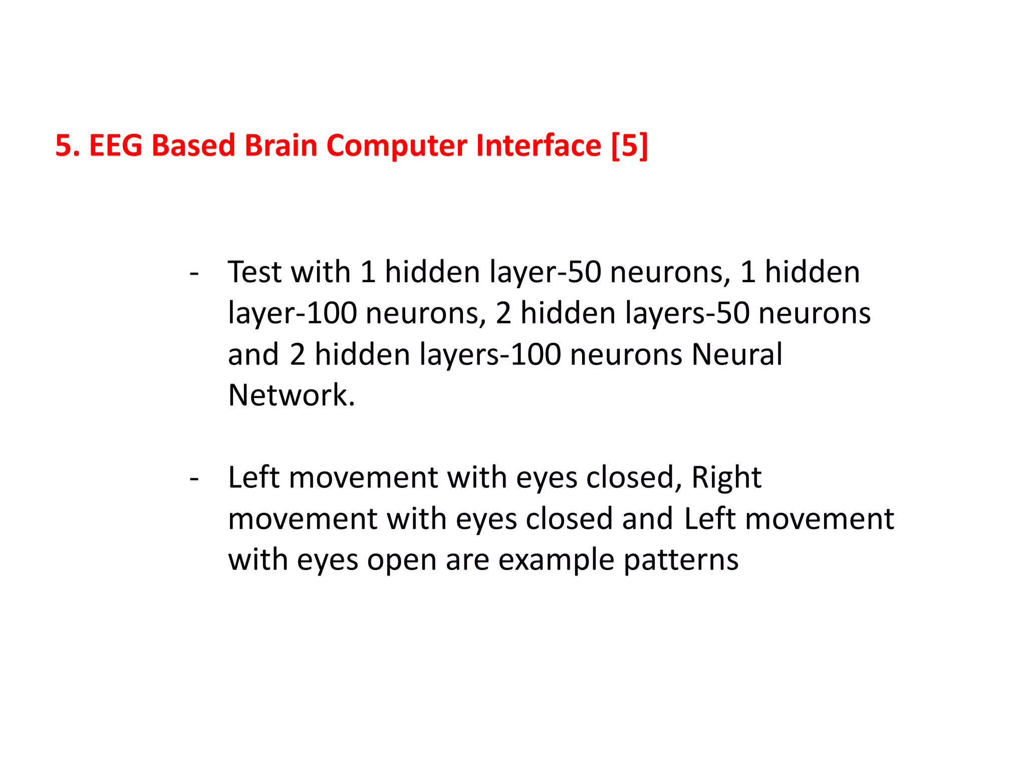 5. EEG Based Brain Computer Interface [5]

- Test with 1 hidden layer-50 neurons, 1 hidden
layer-100 neurons, 2 hidden layers-50 neurons
and 2 hidden layers-100 neurons Neural
Network.
- Left movement with eyes closed, Right
movement with eyes closed and Left movement
with eyes open are example patterns

 
