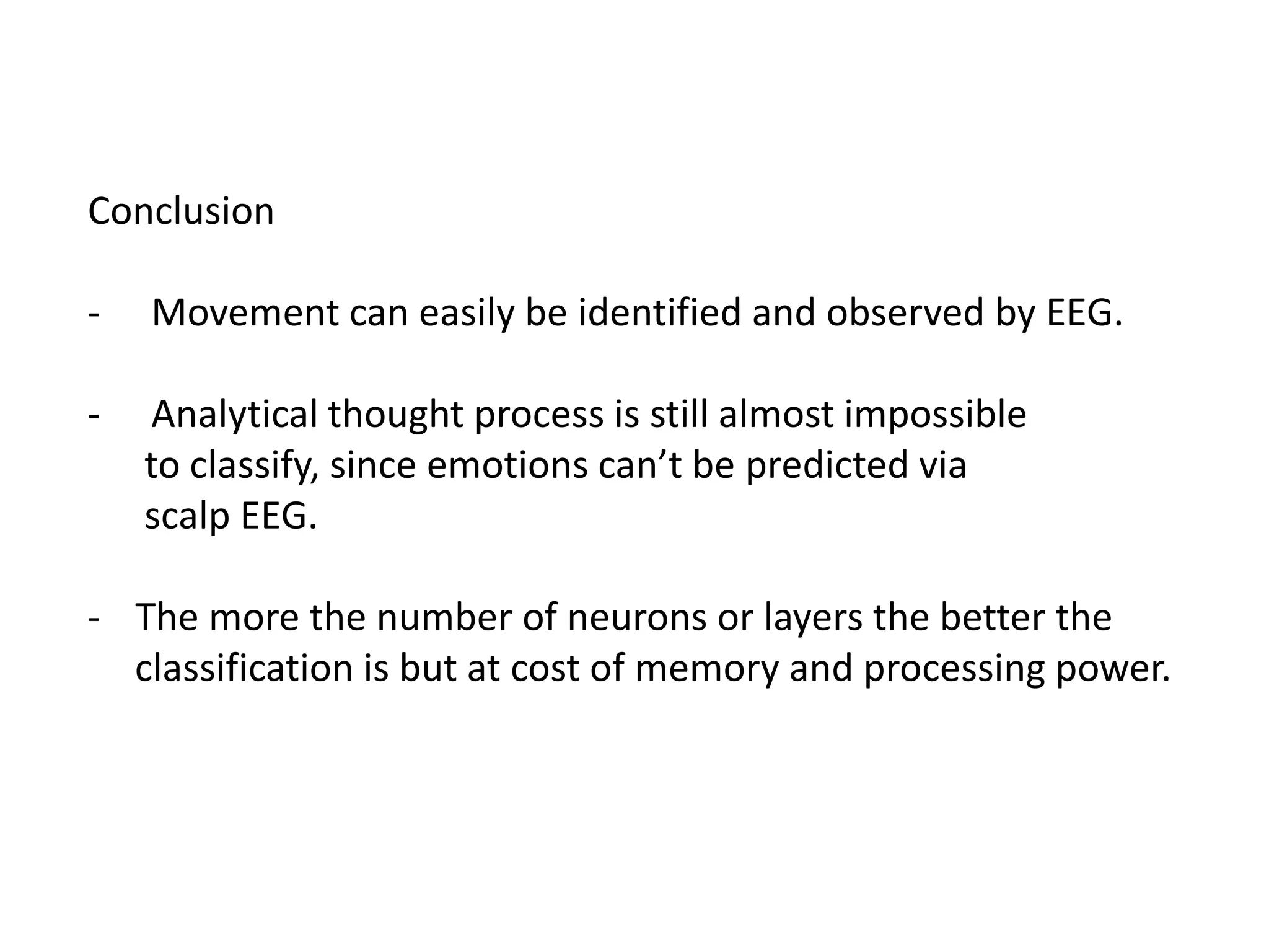 Conclusion
-

Movement can easily be identified and observed by EEG.

-

Analytical thought process is still almost impossible
to classify, since emotions can’t be predicted via
scalp EEG.

- The more the number of neurons or layers the better the
classification is but at cost of memory and processing power.

 