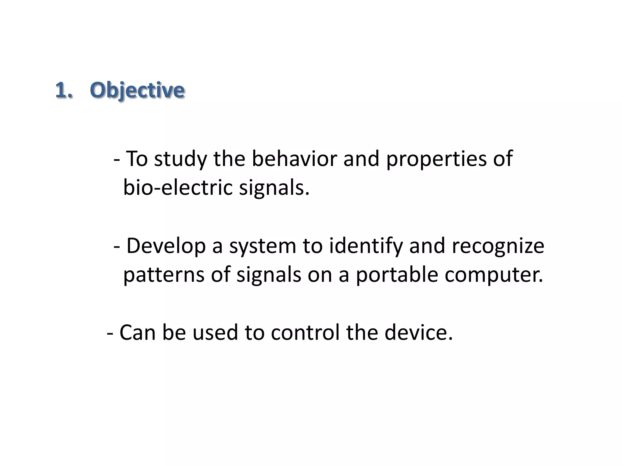 1. Objective
- To study the behavior and properties of
bio-electric signals.
- Develop a system to identify and recognize
patterns of signals on a portable computer.

- Can be used to control the device.

 