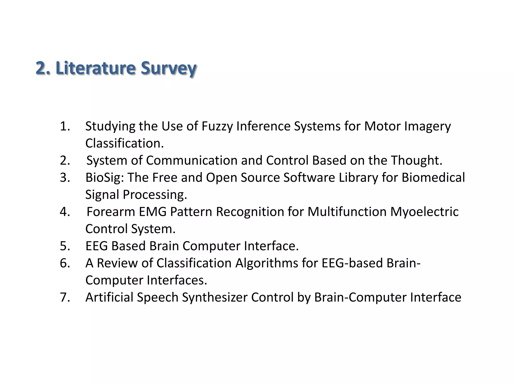 2. Literature Survey
1.
2.
3.
4.
5.
6.
7.

Studying the Use of Fuzzy Inference Systems for Motor Imagery
Classification.
System of Communication and Control Based on the Thought.
BioSig: The Free and Open Source Software Library for Biomedical
Signal Processing.
Forearm EMG Pattern Recognition for Multifunction Myoelectric
Control System.
EEG Based Brain Computer Interface.
A Review of Classification Algorithms for EEG-based BrainComputer Interfaces.
Artificial Speech Synthesizer Control by Brain-Computer Interface

 