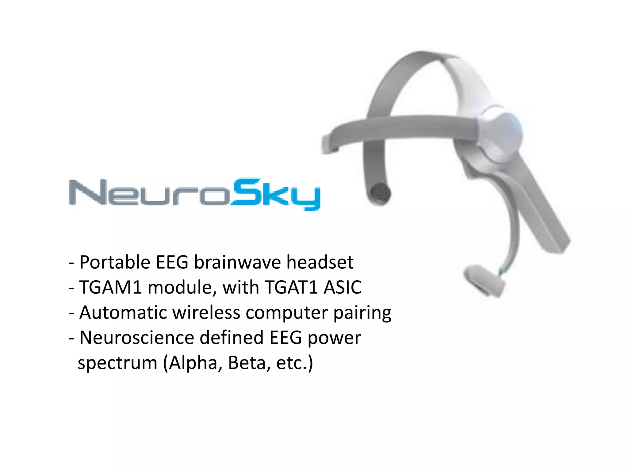 - Portable EEG brainwave headset
- TGAM1 module, with TGAT1 ASIC
- Automatic wireless computer pairing
- Neuroscience defined EEG power
spectrum (Alpha, Beta, etc.)

 