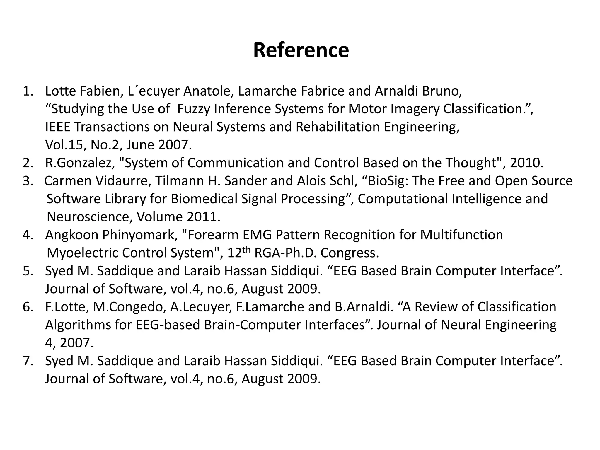 Reference
1. Lotte Fabien, L´ecuyer Anatole, Lamarche Fabrice and Arnaldi Bruno,
“Studying the Use of Fuzzy Inference Systems for Motor Imagery Classification.”,
IEEE Transactions on Neural Systems and Rehabilitation Engineering,
Vol.15, No.2, June 2007.
2. R.Gonzalez, "System of Communication and Control Based on the Thought", 2010.
3. Carmen Vidaurre, Tilmann H. Sander and Alois Schl, “BioSig: The Free and Open Source
Software Library for Biomedical Signal Processing”, Computational Intelligence and
Neuroscience, Volume 2011.
4. Angkoon Phinyomark, "Forearm EMG Pattern Recognition for Multifunction
Myoelectric Control System", 12th RGA-Ph.D. Congress.
5. Syed M. Saddique and Laraib Hassan Siddiqui. “EEG Based Brain Computer Interface”.
Journal of Software, vol.4, no.6, August 2009.
6. F.Lotte, M.Congedo, A.Lecuyer, F.Lamarche and B.Arnaldi. “A Review of Classification
Algorithms for EEG-based Brain-Computer Interfaces”. Journal of Neural Engineering
4, 2007.
7. Syed M. Saddique and Laraib Hassan Siddiqui. “EEG Based Brain Computer Interface”.
Journal of Software, vol.4, no.6, August 2009.

 