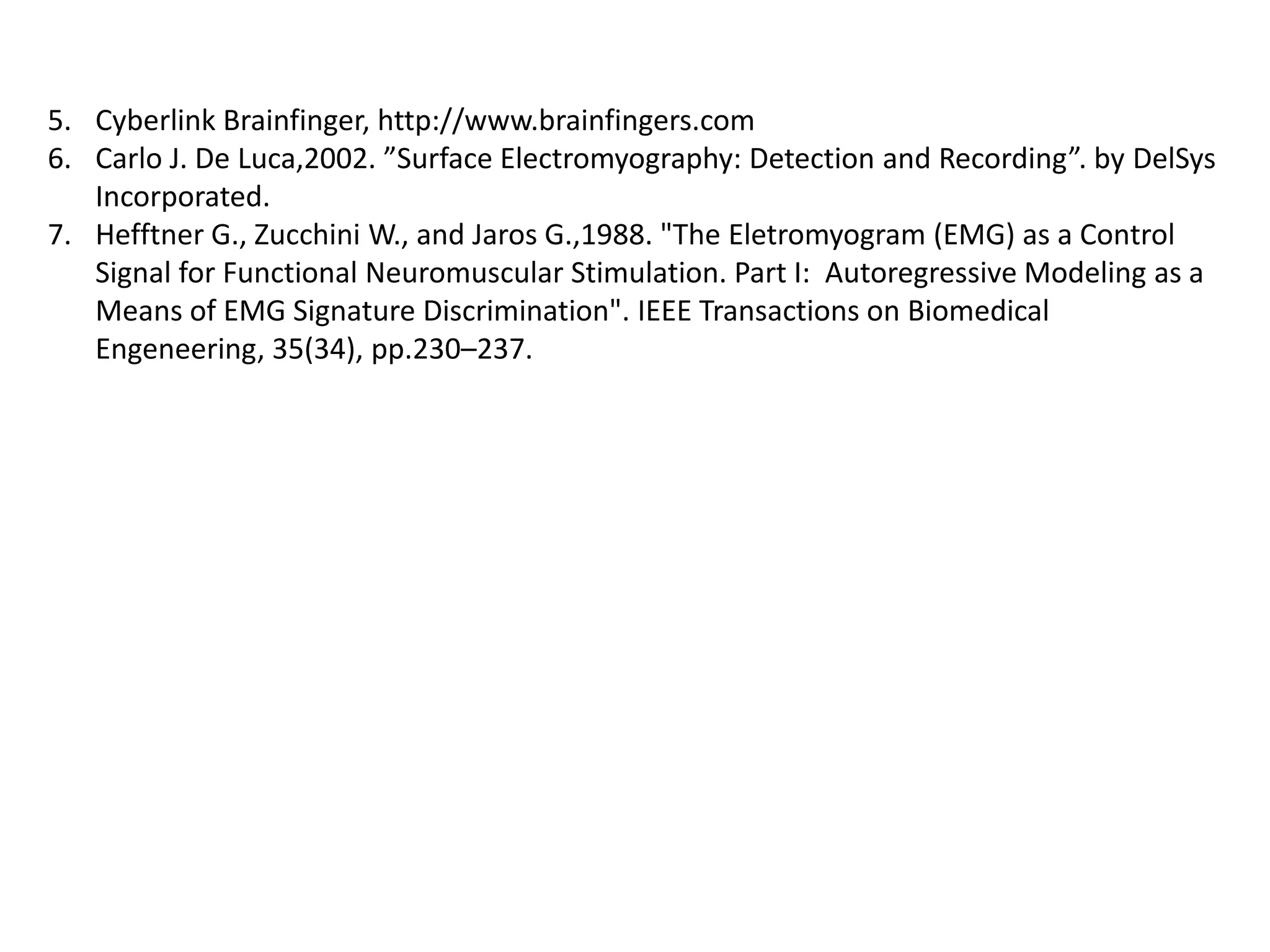 5. Cyberlink Brainfinger, http://www.brainfingers.com
6. Carlo J. De Luca,2002. ”Surface Electromyography: Detection and Recording”. by DelSys
Incorporated.
7. Hefftner G., Zucchini W., and Jaros G.,1988. "The Eletromyogram (EMG) as a Control
Signal for Functional Neuromuscular Stimulation. Part I: Autoregressive Modeling as a
Means of EMG Signature Discrimination". IEEE Transactions on Biomedical
Engeneering, 35(34), pp.230–237.

 