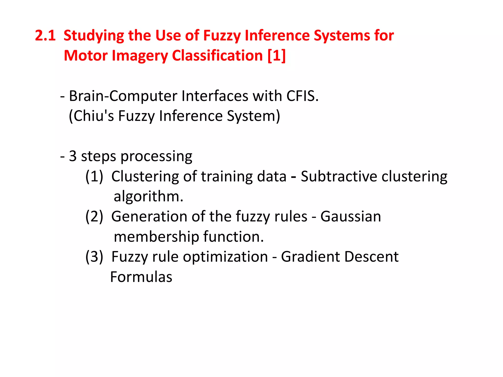2.1 Studying the Use of Fuzzy Inference Systems for
Motor Imagery Classification [1]
- Brain-Computer Interfaces with CFIS.
(Chiu's Fuzzy Inference System)

- 3 steps processing
(1) Clustering of training data - Subtractive clustering
algorithm.
(2) Generation of the fuzzy rules - Gaussian
membership function.
(3) Fuzzy rule optimization - Gradient Descent
Formulas

 