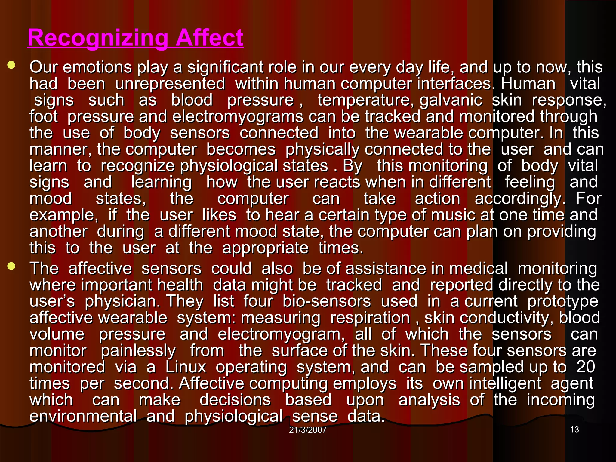 Recognizing Affect
 Our emotions play a significant role in our every day life, and up to now, this
  had been unrepresented within human computer interfaces. Human vital
   signs such as blood pressure , temperature, galvanic skin response,
  foot pressure and electromyograms can be tracked and monitored through
  the use of body sensors connected into the wearable computer. In this
  manner, the computer becomes physically connected to the user and can
  learn to recognize physiological states . By this monitoring of body vital
  signs and learning how the user reacts when in different feeling and
  mood states, the computer can take action accordingly. For
  example, if the user likes to hear a certain type of music at one time and
  another during a different mood state, the computer can plan on providing
  this to the user at the appropriate times.
 The affective sensors could also be of assistance in medical monitoring
  where important health data might be tracked and reported directly to the
  user’s physician. They list four bio-sensors used in a current prototype
  affective wearable system: measuring respiration , skin conductivity, blood
  volume pressure and electromyogram, all of which the sensors can
  monitor painlessly from the surface of the skin. These four sensors are
  monitored via a Linux operating system, and can be sampled up to 20
  times per second. Affective computing employs its own intelligent agent
  which can make decisions based upon analysis of the incoming
  environmental and physiological sense data.
                                      21/3/2007                            13
 