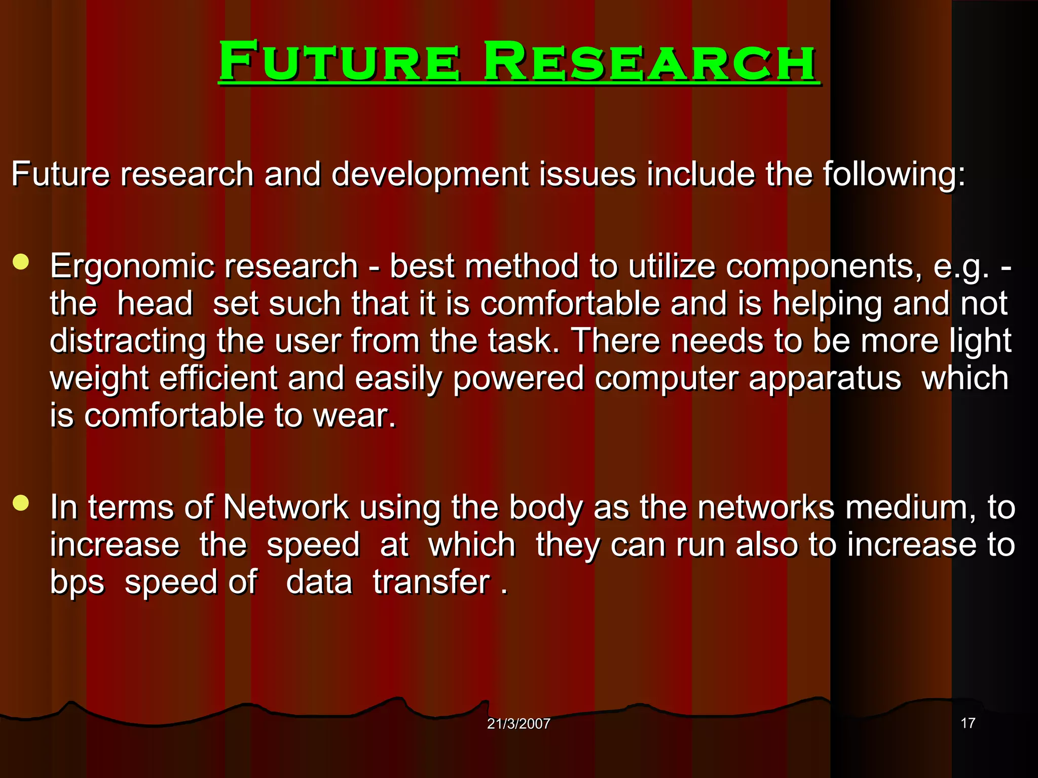 Future Research
Future research and development issues include the following:

   Ergonomic research - best method to utilize components, e.g. -
    the head set such that it is comfortable and is helping and not
    distracting the user from the task. There needs to be more light
    weight efficient and easily powered computer apparatus which
    is comfortable to wear.

   In terms of Network using the body as the networks medium, to
    increase the speed at which they can run also to increase to
    bps speed of data transfer .


                                 21/3/2007                      17
 