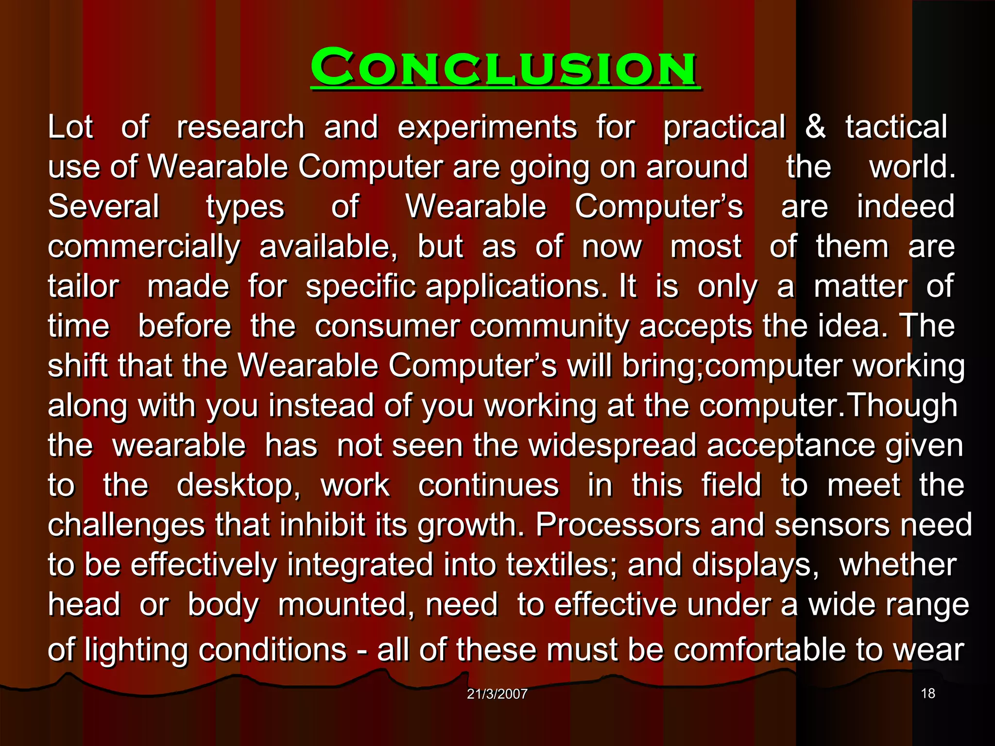 Conclusion
Lot of research and experiments for practical & tactical
use of Wearable Computer are going on around the world.
Several types of Wearable Computer’s are indeed
commercially available, but as of now most of them are
tailor made for specific applications. It is only a matter of
time before the consumer community accepts the idea. The
shift that the Wearable Computer’s will bring;computer working
along with you instead of you working at the computer.Though
the wearable has not seen the widespread acceptance given
to the desktop, work continues in this field to meet the
challenges that inhibit its growth. Processors and sensors need
to be effectively integrated into textiles; and displays, whether
head or body mounted, need to effective under a wide range
of lighting conditions - all of these must be comfortable to wear
                             21/3/2007                       18
 