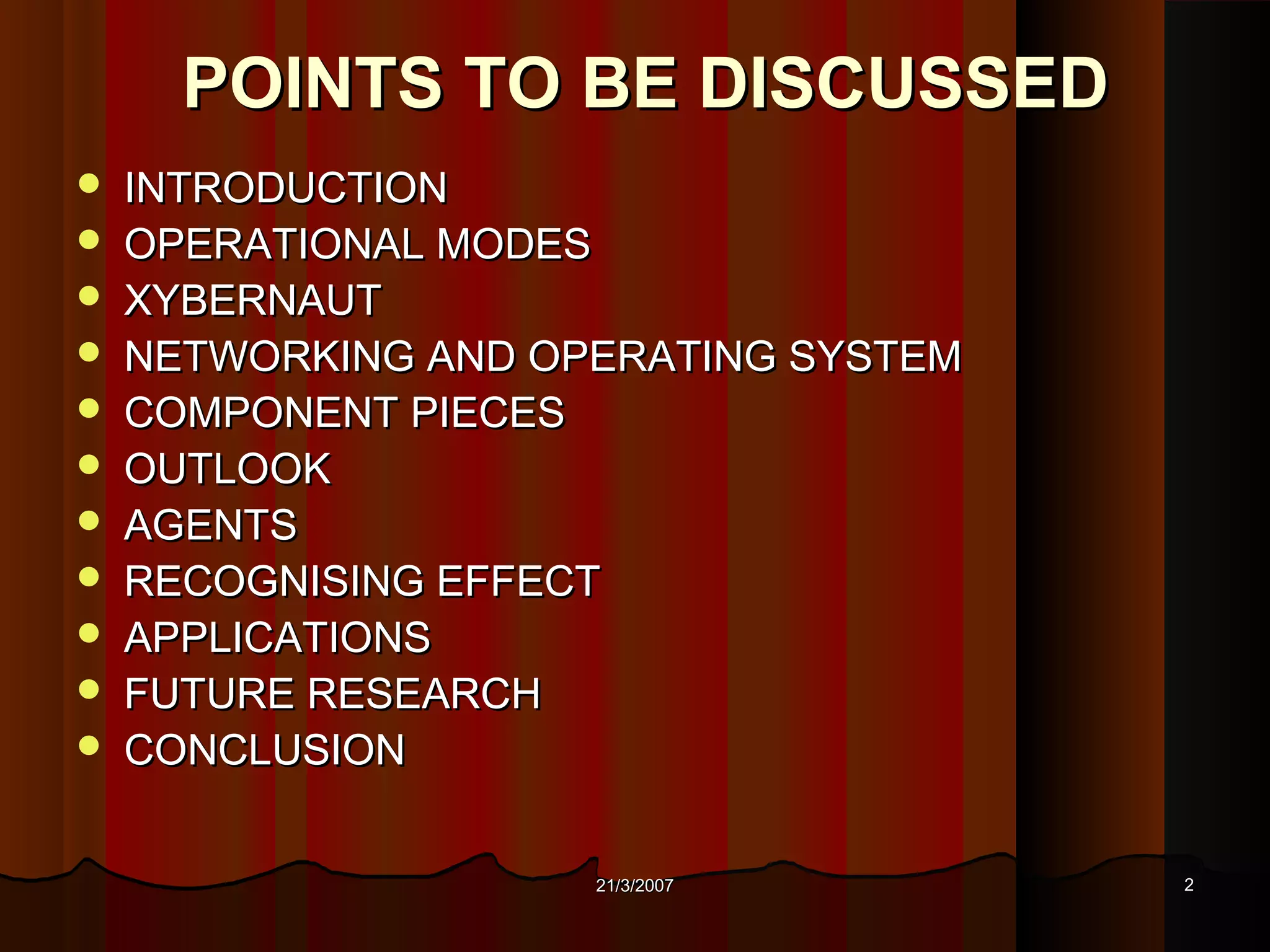 POINTS TO BE DISCUSSED
   INTRODUCTION
   OPERATIONAL MODES
   XYBERNAUT
   NETWORKING AND OPERATING SYSTEM
   COMPONENT PIECES
   OUTLOOK
   AGENTS
   RECOGNISING EFFECT
   APPLICATIONS
   FUTURE RESEARCH
   CONCLUSION


                     21/3/2007        2
 