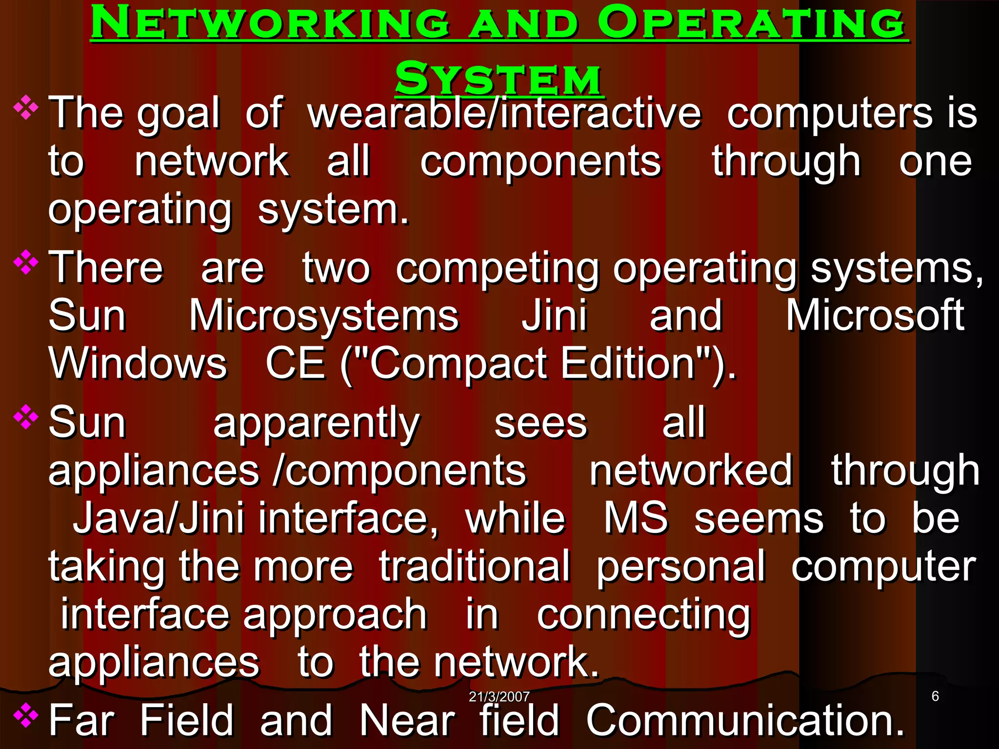 Networking and Operating
           System
 The goal   of wearable/interactive computers is
  to network all components through one
  operating system.
 There are two competing operating systems,
  Sun Microsystems Jini and Microsoft
  Windows CE ("Compact Edition").
 Sun      apparently     sees    all
  appliances /components networked through
    Java/Jini interface, while MS seems to be
  taking the more traditional personal computer
   interface approach in connecting
  appliances to the network.
                      21/3/2007               6
 Far Field and Near field Communication.
 