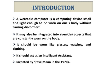 Introduction
 A wearable computer is a computing device small
and light enough to be worn on one's body without
causing discomfort.
 It may also be integrated into everyday objects that
are constantly worn on the body.

 It should be worn like glasses, watches, and
clothing.
 It should act as an Intelligent Assistant.
 Invented by Steve Mann in the 1970s.

 