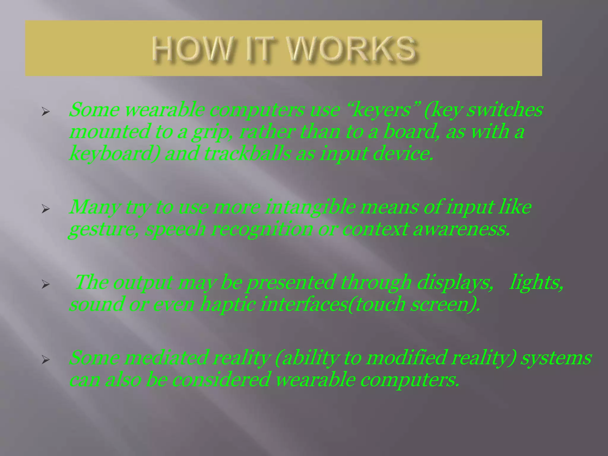  Some wearable computers use “keyers” (key switches
mounted to a grip, rather than to a board, as with a
keyboard) and trackballs as input device.
 Many try to use more intangible means of input like
gesture, speech recognition or context awareness.
 The output may be presented through displays, lights,
sound or even haptic interfaces(touch screen).
 Some mediated reality (ability to modified reality) systems
can also be considered wearable computers.
 