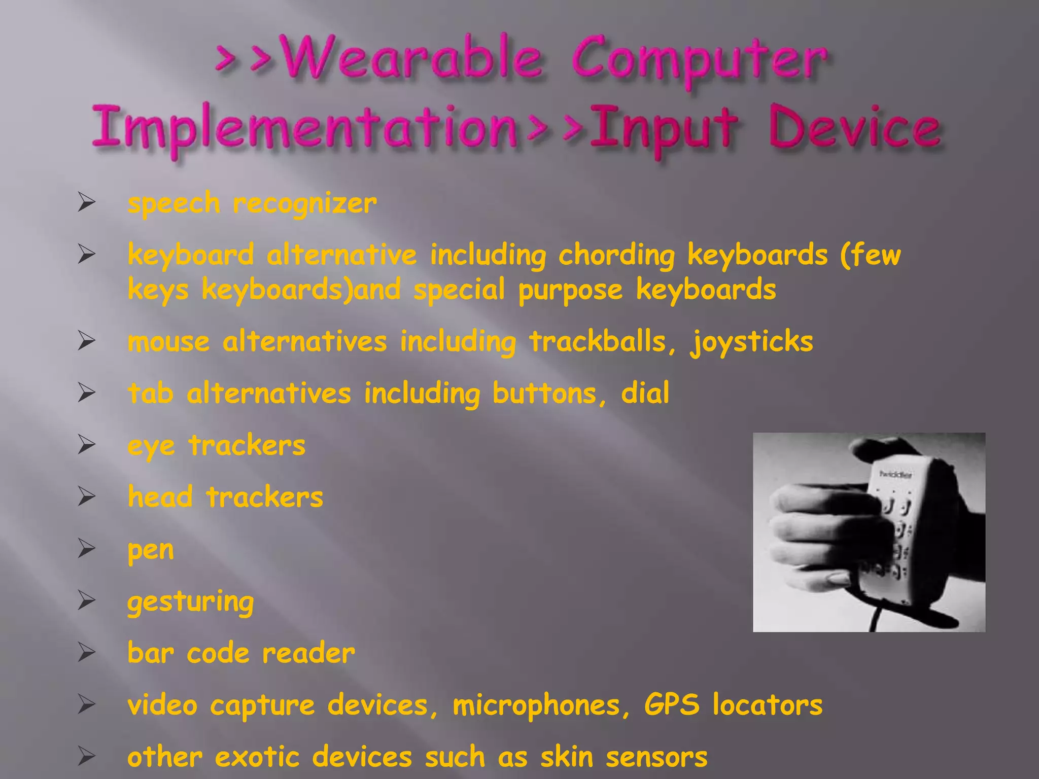  speech recognizer
 keyboard alternative including chording keyboards (few
keys keyboards)and special purpose keyboards
 mouse alternatives including trackballs, joysticks
 tab alternatives including buttons, dial
 eye trackers
 head trackers
 pen
 gesturing
 bar code reader
 video capture devices, microphones, GPS locators
 other exotic devices such as skin sensors
 