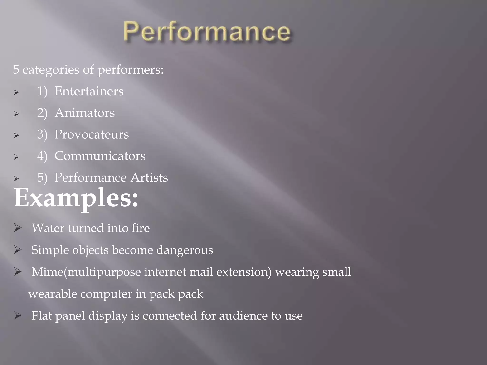 5 categories of performers:
 1) Entertainers
 2) Animators
 3) Provocateurs
 4) Communicators
 5) Performance Artists
Examples:
 Water turned into fire
 Simple objects become dangerous
 Mime(multipurpose internet mail extension) wearing small
wearable computer in pack pack
 Flat panel display is connected for audience to use
 
