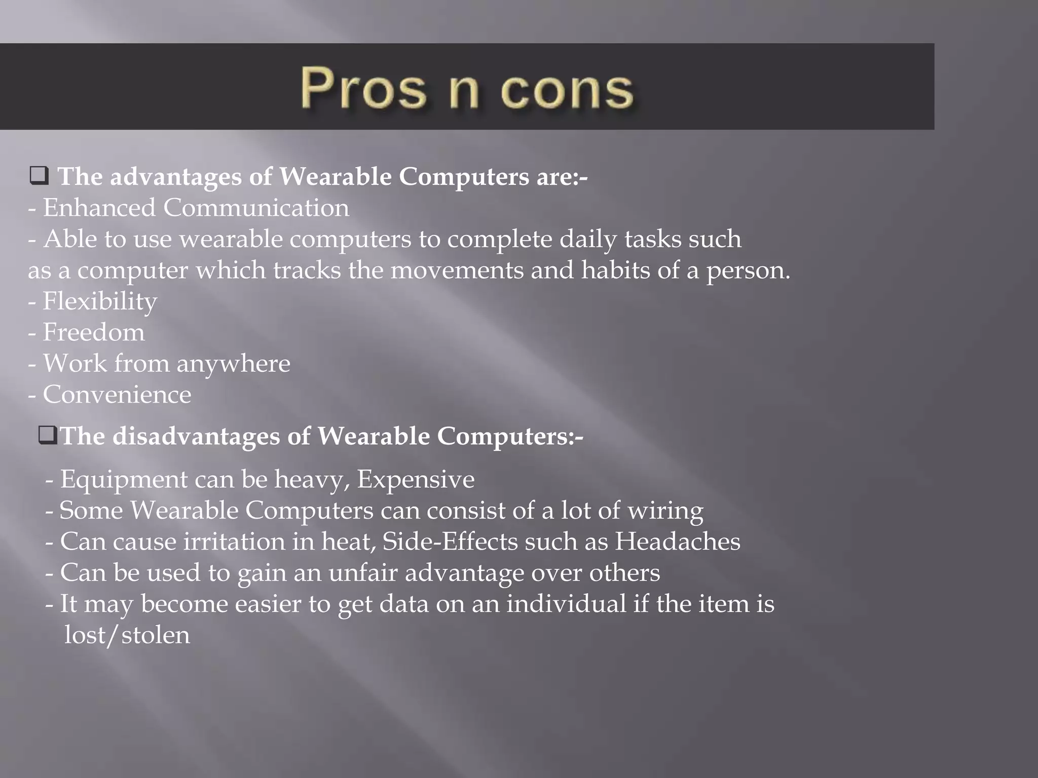  The advantages of Wearable Computers are:-
- Enhanced Communication
- Able to use wearable computers to complete daily tasks such
as a computer which tracks the movements and habits of a person.
- Flexibility
- Freedom
- Work from anywhere
- Convenience
The disadvantages of Wearable Computers:-
- Equipment can be heavy, Expensive
- Some Wearable Computers can consist of a lot of wiring
- Can cause irritation in heat, Side-Effects such as Headaches
- Can be used to gain an unfair advantage over others
- It may become easier to get data on an individual if the item is
lost/stolen
 