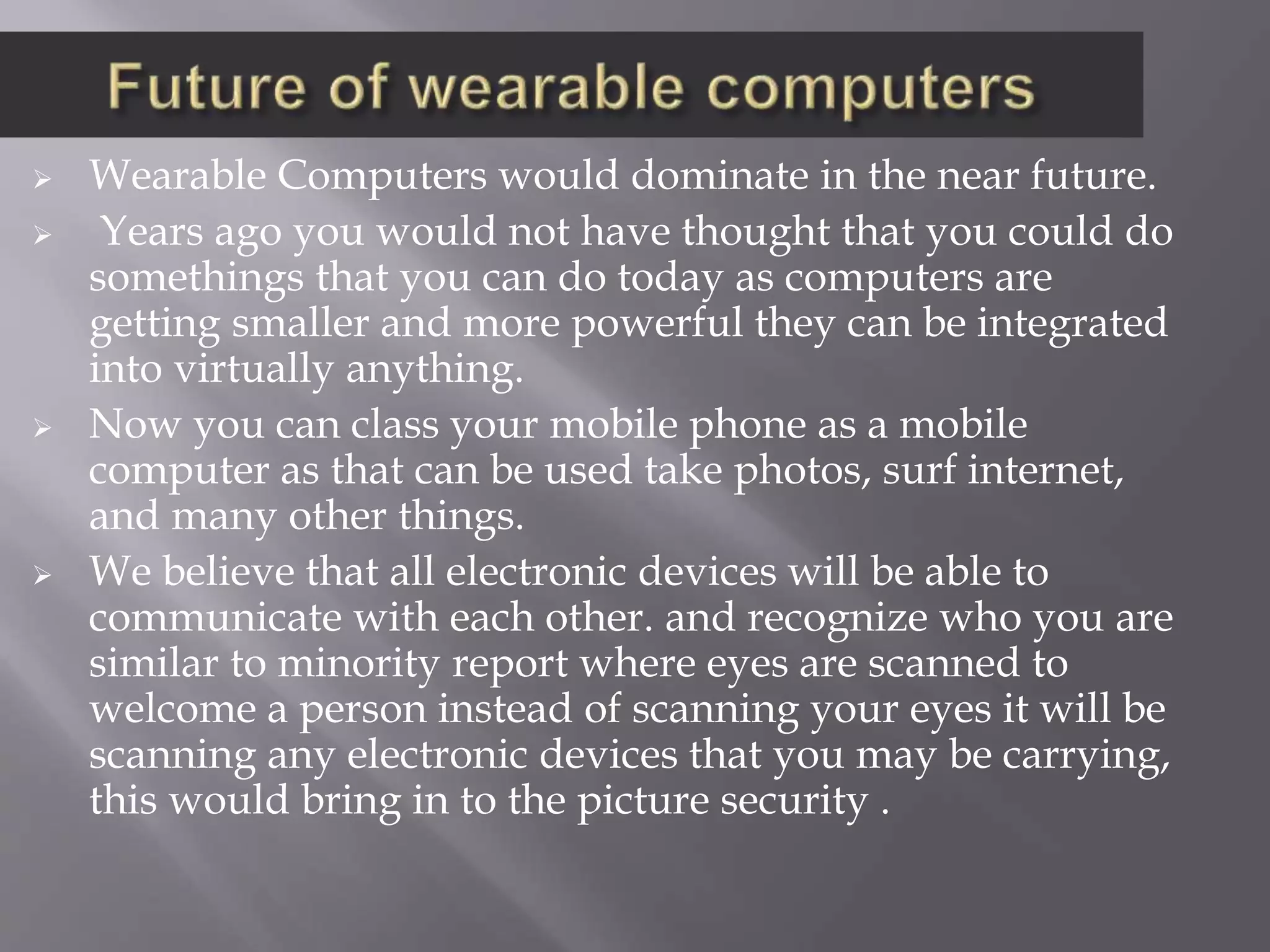  Wearable Computers would dominate in the near future.
 Years ago you would not have thought that you could do
somethings that you can do today as computers are
getting smaller and more powerful they can be integrated
into virtually anything.
 Now you can class your mobile phone as a mobile
computer as that can be used take photos, surf internet,
and many other things.
 We believe that all electronic devices will be able to
communicate with each other. and recognize who you are
similar to minority report where eyes are scanned to
welcome a person instead of scanning your eyes it will be
scanning any electronic devices that you may be carrying,
this would bring in to the picture security .
 