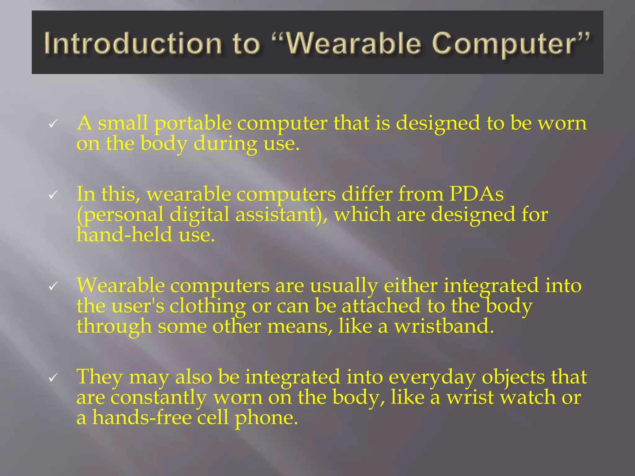  A small portable computer that is designed to be worn
on the body during use.
 In this, wearable computers differ from PDAs
(personal digital assistant), which are designed for
hand-held use.
 Wearable computers are usually either integrated into
the user's clothing or can be attached to the body
through some other means, like a wristband.
 They may also be integrated into everyday objects that
are constantly worn on the body, like a wrist watch or
a hands-free cell phone.
 