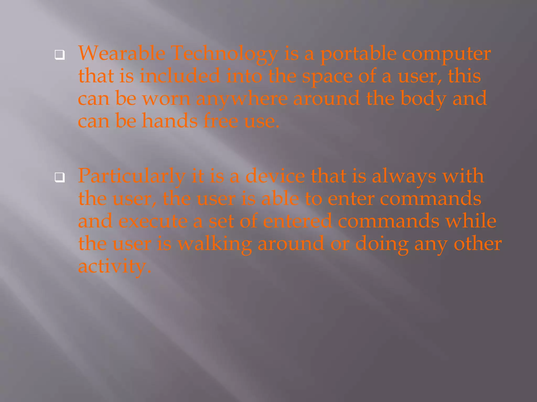  Wearable Technology is a portable computer
that is included into the space of a user, this
can be worn anywhere around the body and
can be hands free use.
 Particularly it is a device that is always with
the user, the user is able to enter commands
and execute a set of entered commands while
the user is walking around or doing any other
activity.
 