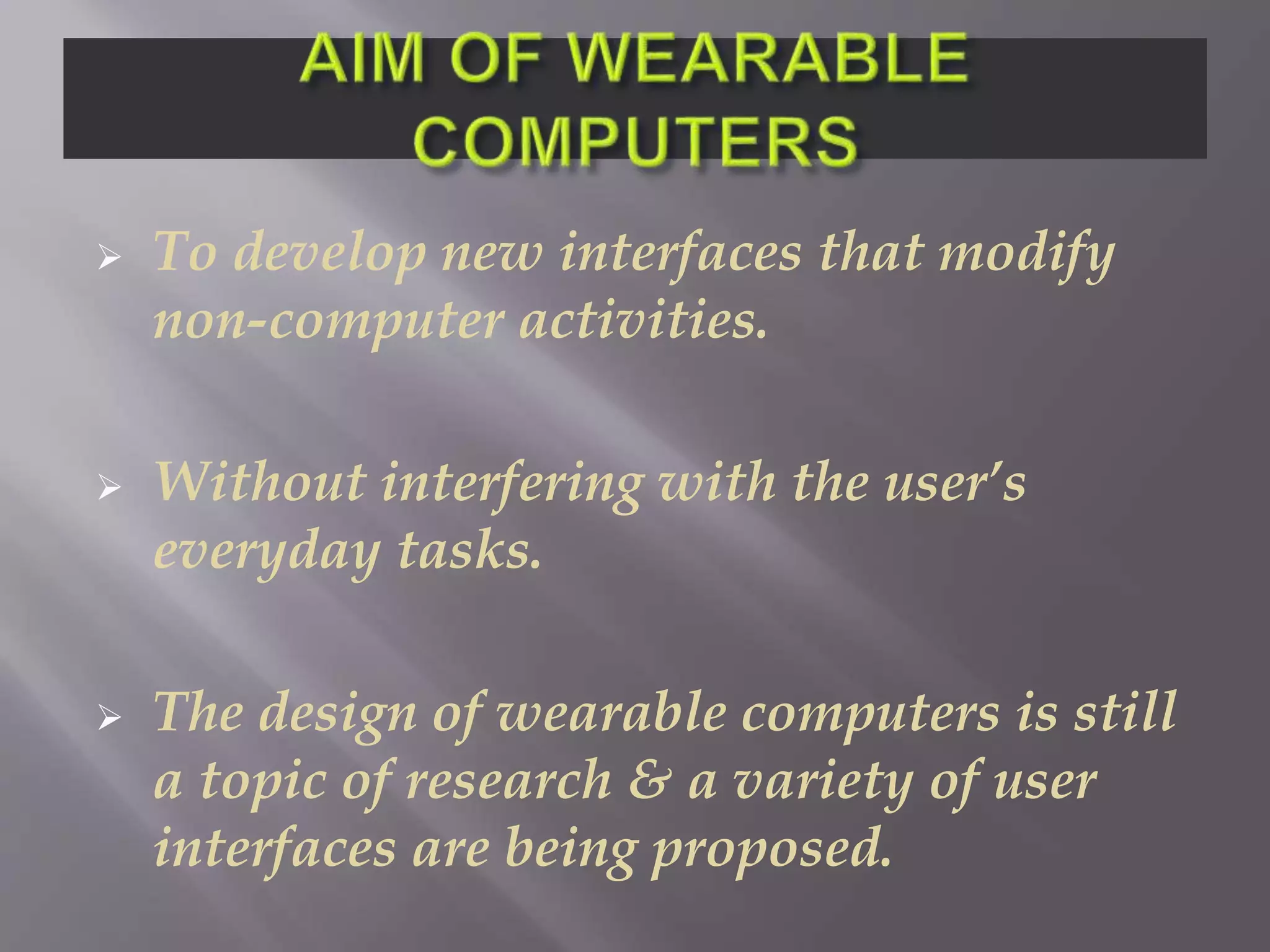  To develop new interfaces that modify
non-computer activities.
 Without interfering with the user’s
everyday tasks.
 The design of wearable computers is still
a topic of research & a variety of user
interfaces are being proposed.
 