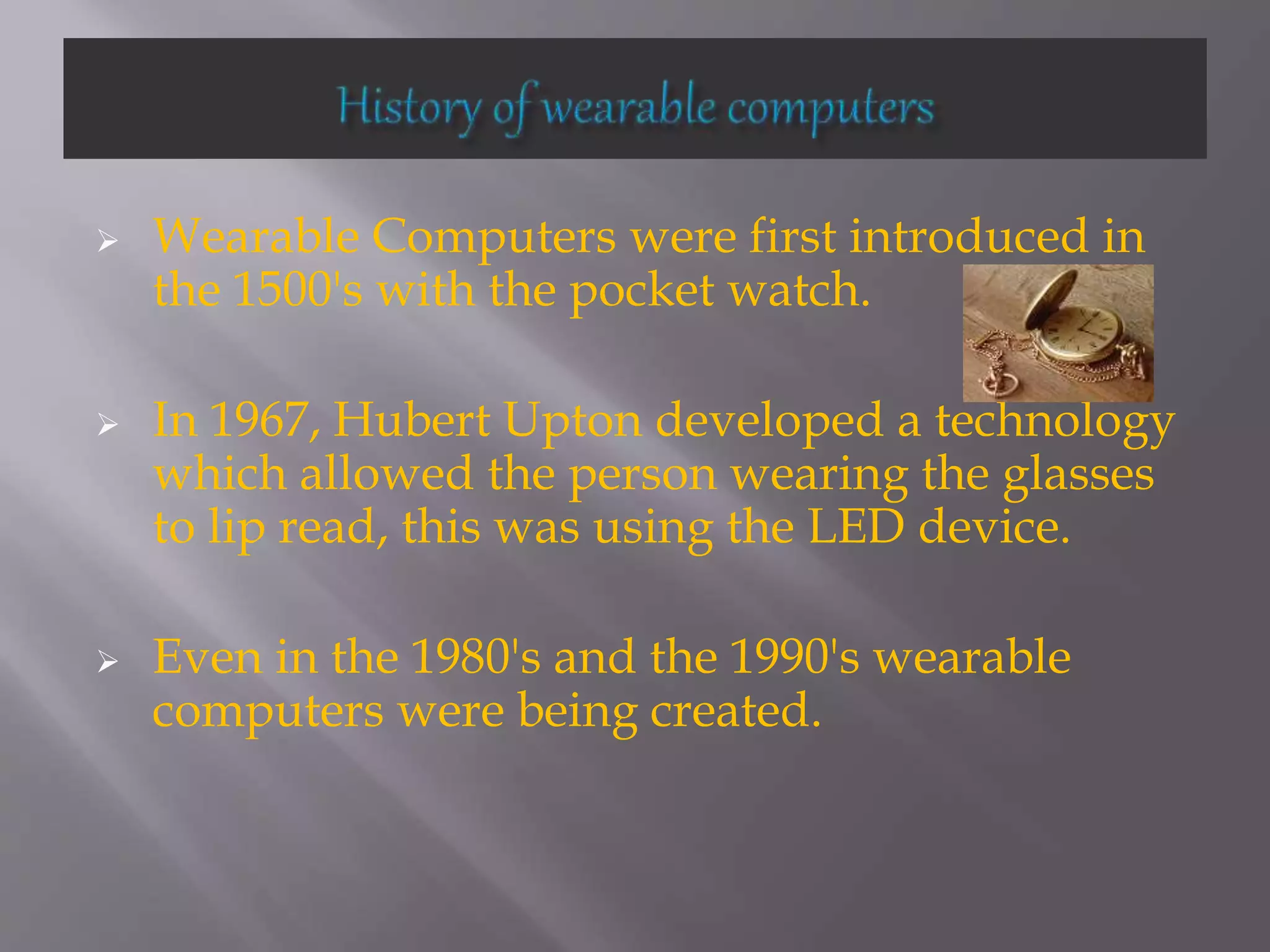  Wearable Computers were first introduced in
the 1500's with the pocket watch.
 In 1967, Hubert Upton developed a technology
which allowed the person wearing the glasses
to lip read, this was using the LED device.
 Even in the 1980's and the 1990's wearable
computers were being created.
 