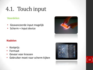 4.1. Touch input
Voordelen

• Geavanceerde input mogelijk
• Scherm + input device



Nadelen

•   Kostprijs
•   Formaat
•   Gevaar voor krassen
•   Gebruiker moet naar scherm kijken
                                        10
 