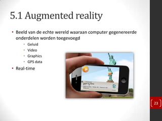 5.1 Augmented reality
• Beeld van de echte wereld waaraan computer gegenereerde
  onderdelen worden toegevoegd
     •   Geluid
     •   Video
     •   Graphics
     •   GPS data
• Real-time




                                                            23
 
