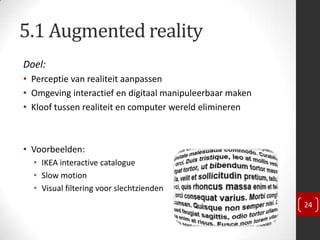 5.1 Augmented reality
Doel:
• Perceptie van realiteit aanpassen
• Omgeving interactief en digitaal manipuleerbaar maken
• Kloof tussen realiteit en computer wereld elimineren



• Voorbeelden:
  • IKEA interactive catalogue
  • Slow motion
  • Visual filtering voor slechtzienden
                                                          24
 