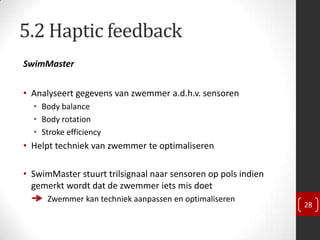 5.2 Haptic feedback
SwimMaster


• Analyseert gegevens van zwemmer a.d.h.v. sensoren
  • Body balance
  • Body rotation
  • Stroke efficiency
• Helpt techniek van zwemmer te optimaliseren

• SwimMaster stuurt trilsignaal naar sensoren op pols indien
  gemerkt wordt dat de zwemmer iets mis doet
      Zwemmer kan techniek aanpassen en optimaliseren
                                                               28
 
