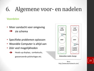 6. Algemene voor- en nadelen
Voordelen

• Meer aandacht voor omgeving
      zie schema

• Specifieke problemen oplossen
• Wearable Computer is altijd aan
• Zéér veel mogelijkheden
      Heads-up displays, combatsuits,
      geavanceerde polshorloges etc.

                                                   Bron:               29
                                        http://www.wearitatwork.com/
 