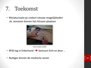 7. Toekomst
• Miniaturisatie pc creëert nieuwe mogelijkheden
  vb. sensoren binnen het lichaam plaatsen




                       Amal Graafstra (2005)

• RFID tag in linkerhand       bestuurt licht en deur ..

• Nuttiger binnen de medische sector                       31
 