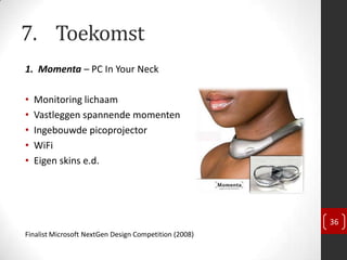 7. Toekomst
1. Momenta – PC In Your Neck

•   Monitoring lichaam
•   Vastleggen spannende momenten
•   Ingebouwde picoprojector
•   WiFi
•   Eigen skins e.d.




                                                       36
Finalist Microsoft NextGen Design Competition (2008)
 