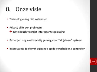 8. Onze visie
• Technologie nog niet volwassen

• Privacy blijft een probleem
     OmniTouch voorziet interessante oplossing

• Batterijen nog niet krachtig genoeg voor “altijd aan” systeem

• Interessante toekomst afgaande op de verscheidene concepten



                                                                  40
 