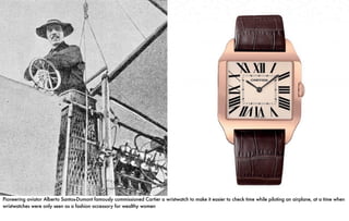 Pioneering aviator Alberto Santos-Dumont famously commissioned Cartier a wristwatch to make it easier to check time while piloting an airplane, at a time when
wristwatches were only seen as a fashion accessory for wealthy women.
 