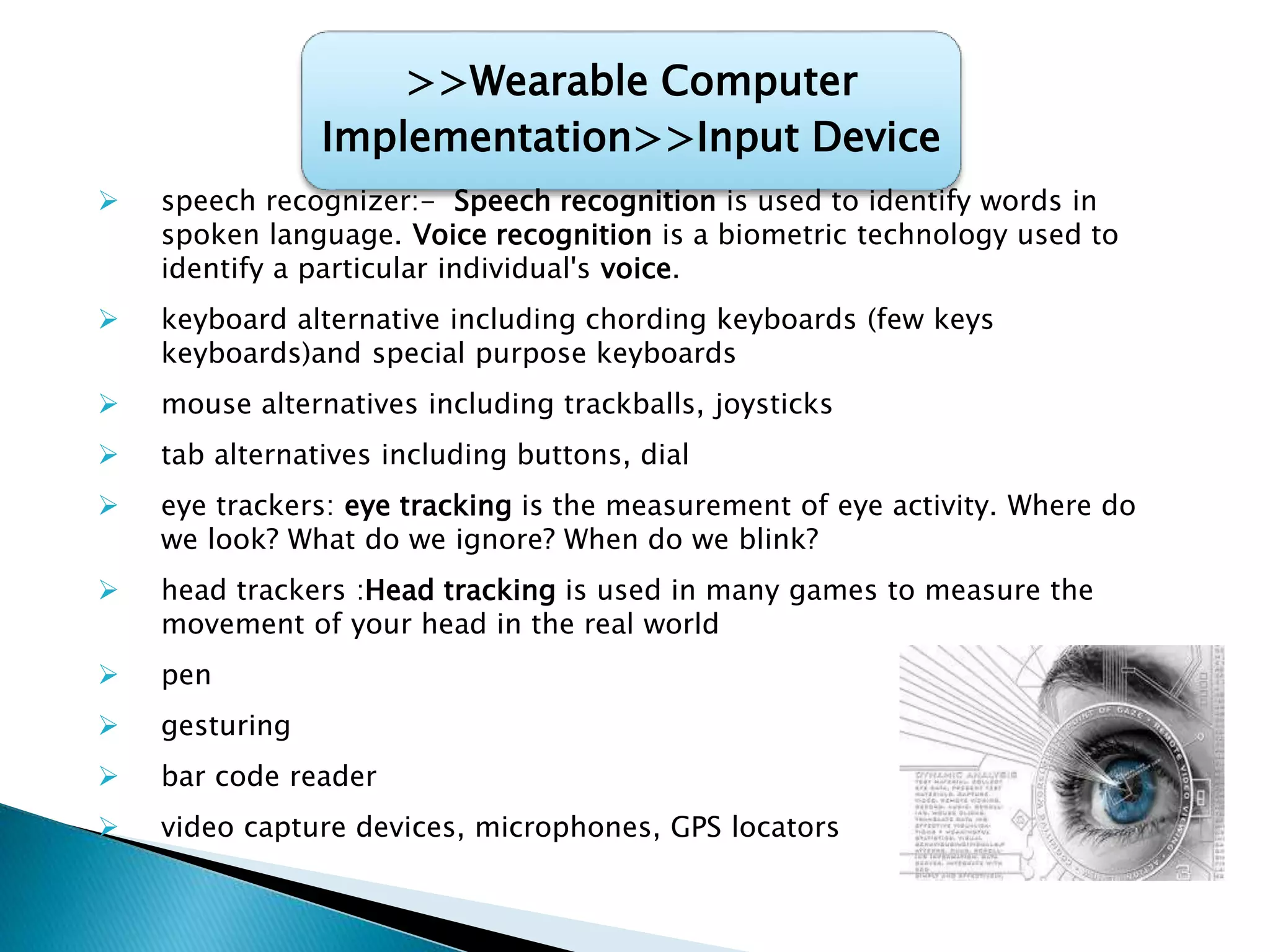 >>Wearable Computer
Implementation>>Input Device
 speech recognizer:- Speech recognition is used to identify words in
spoken language. Voice recognition is a biometric technology used to
identify a particular individual's voice.
 keyboard alternative including chording keyboards (few keys
keyboards)and special purpose keyboards
 mouse alternatives including trackballs, joysticks
 tab alternatives including buttons, dial
 eye trackers: eye tracking is the measurement of eye activity. Where do
we look? What do we ignore? When do we blink?
 head trackers :Head tracking is used in many games to measure the
movement of your head in the real world
 pen
 gesturing
 bar code reader
 video capture devices, microphones, GPS locators
 