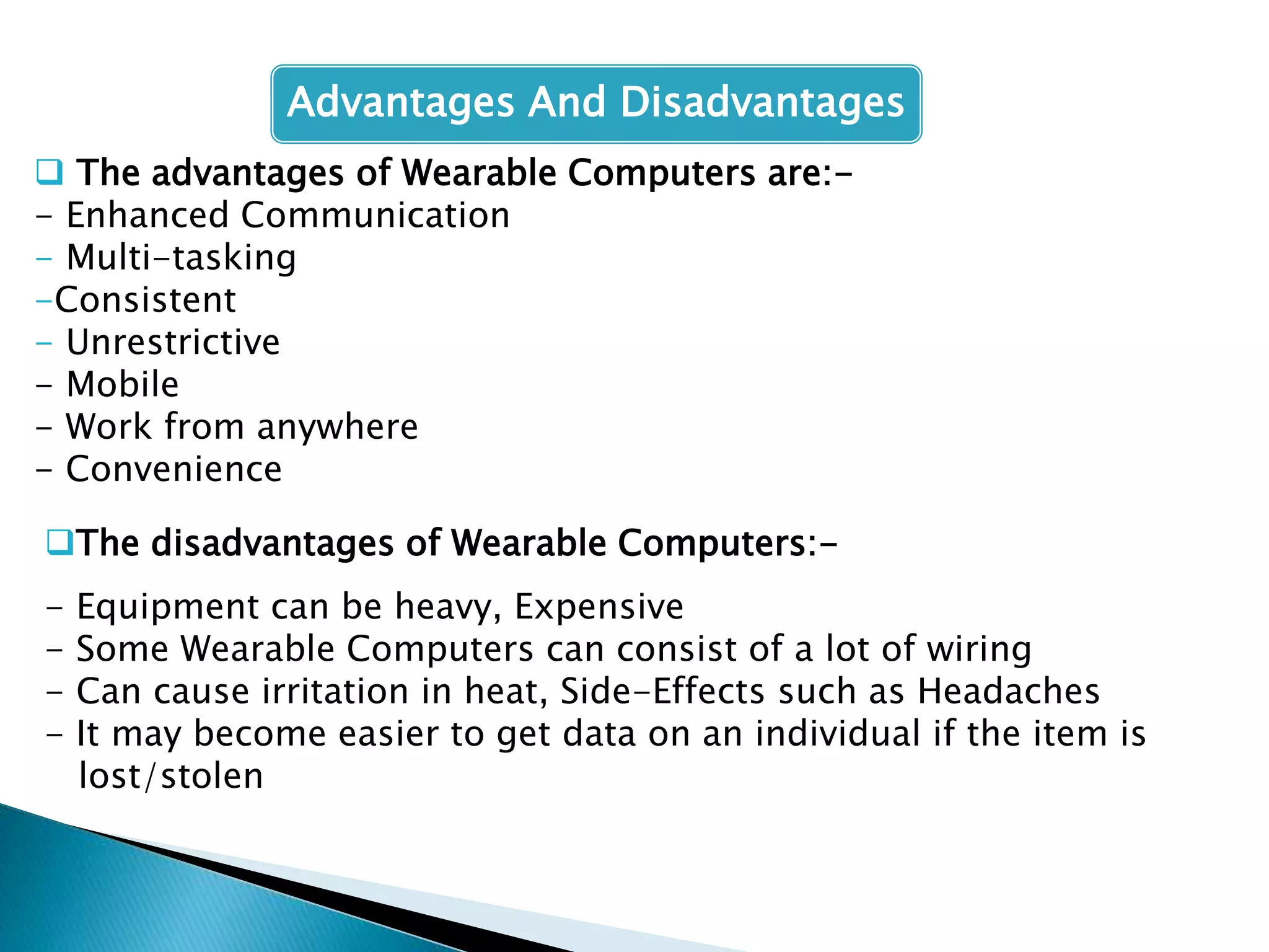  The advantages of Wearable Computers are:-
- Enhanced Communication
- Multi-tasking
-Consistent
- Unrestrictive
- Mobile
- Work from anywhere
- Convenience
The disadvantages of Wearable Computers:-
- Equipment can be heavy, Expensive
- Some Wearable Computers can consist of a lot of wiring
- Can cause irritation in heat, Side-Effects such as Headaches
- It may become easier to get data on an individual if the item is
lost/stolen
Advantages And Disadvantages
 