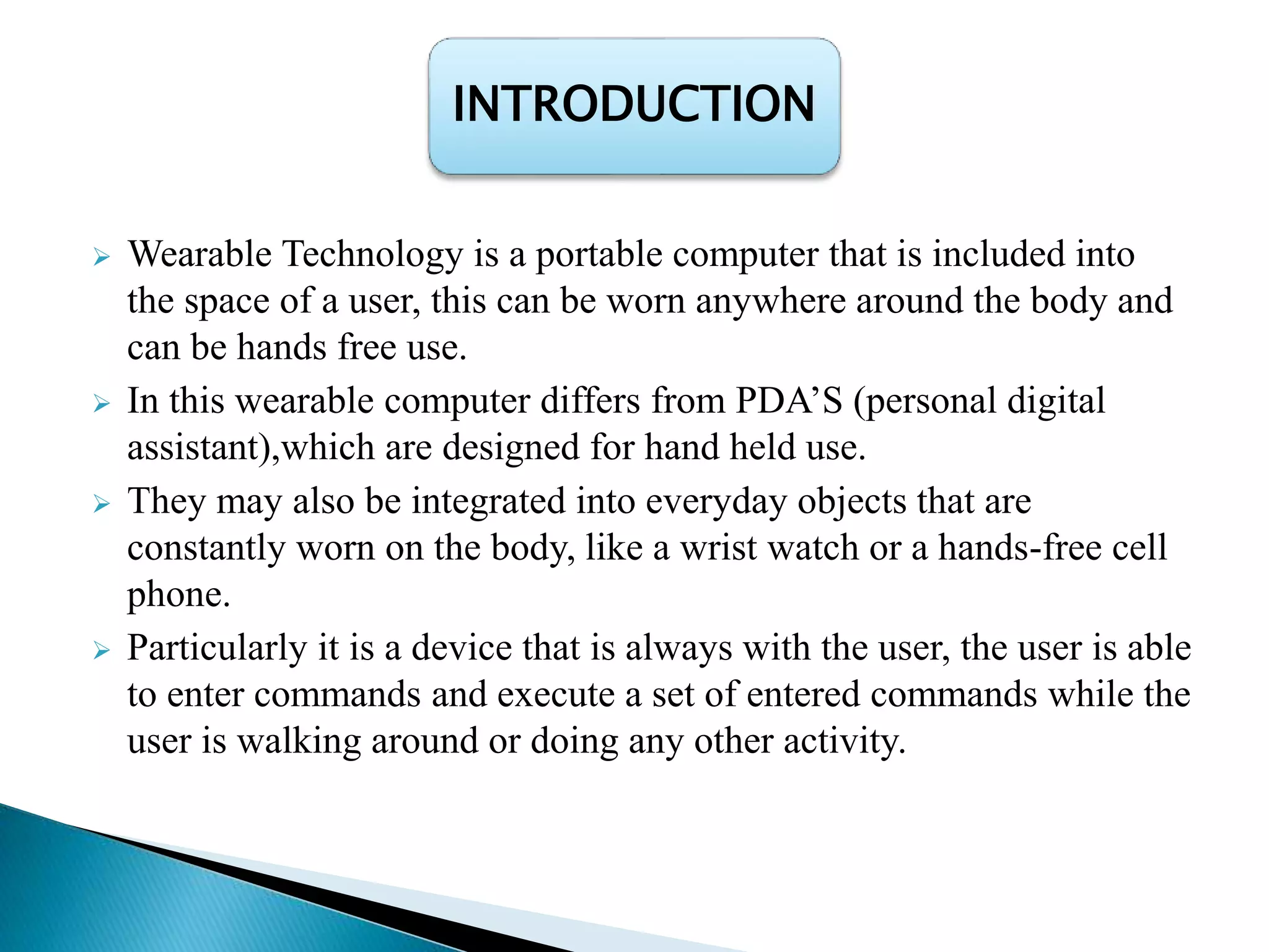  Wearable Technology is a portable computer that is included into
the space of a user, this can be worn anywhere around the body and
can be hands free use.
 In this wearable computer differs from PDA’S (personal digital
assistant),which are designed for hand held use.
 They may also be integrated into everyday objects that are
constantly worn on the body, like a wrist watch or a hands-free cell
phone.
 Particularly it is a device that is always with the user, the user is able
to enter commands and execute a set of entered commands while the
user is walking around or doing any other activity.
INTRODUCTION
 