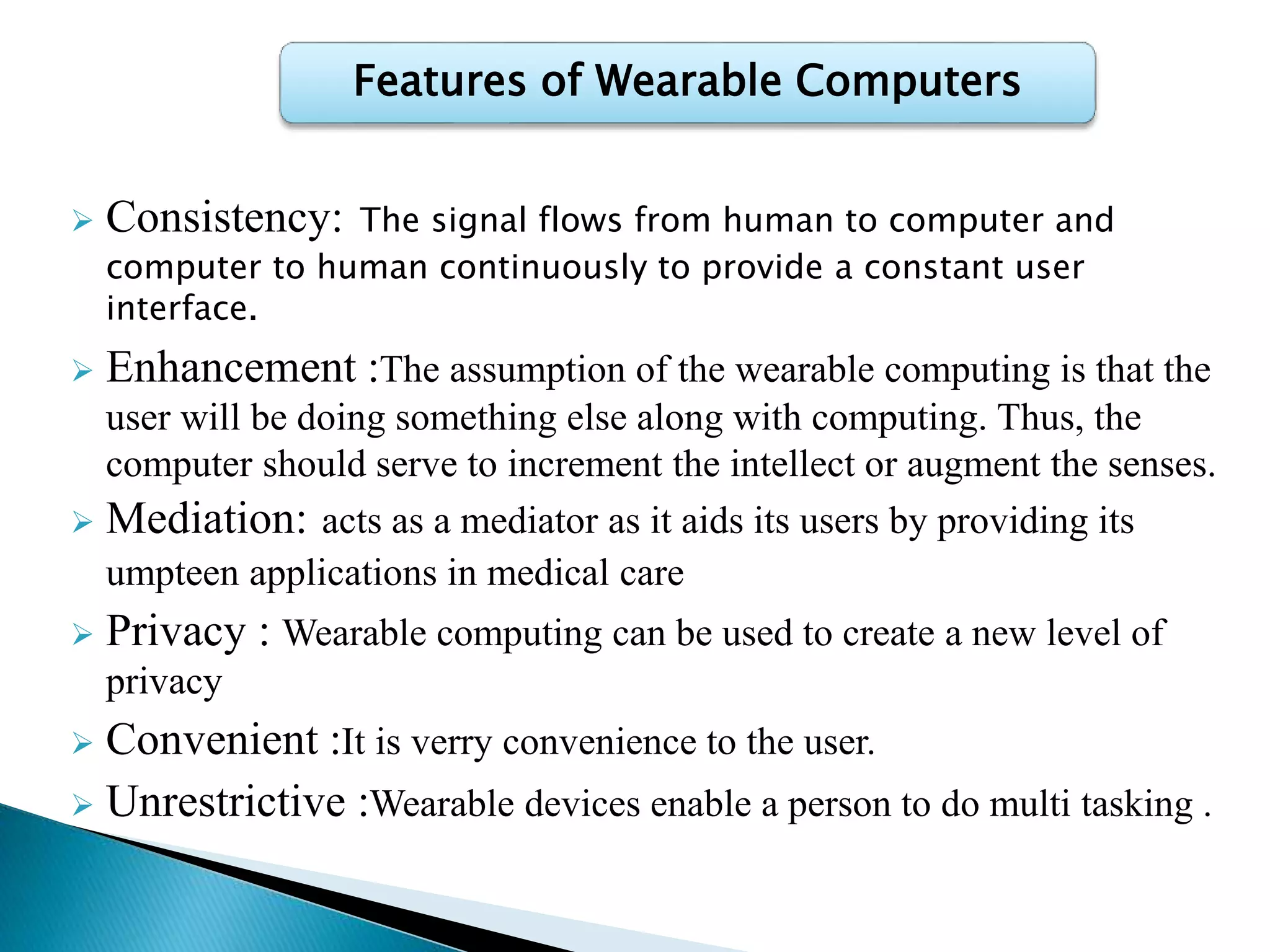  Consistency: The signal flows from human to computer and
computer to human continuously to provide a constant user
interface.
 Enhancement :The assumption of the wearable computing is that the
user will be doing something else along with computing. Thus, the
computer should serve to increment the intellect or augment the senses.
 Mediation: acts as a mediator as it aids its users by providing its
umpteen applications in medical care
 Privacy : Wearable computing can be used to create a new level of
privacy
 Convenient :It is verry convenience to the user.
 Unrestrictive :Wearable devices enable a person to do multi tasking .
Features of Wearable Computers
 