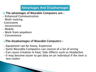  The advantages of Wearable Computers are:-
- Enhanced Communication
- Multi-tasking
-Consistent
- Unrestrictive
- Mobile
- Work from anywhere
- Convenience
The disadvantages of Wearable Computers:-
- Equipment can be heavy, Expensive
- Some Wearable Computers can consist of a lot of wiring
- Can cause irritation in heat, Side-Effects such as Headaches
- It may become easier to get data on an individual if the item is
lost/stolen
Advantages And Disadvantages
 