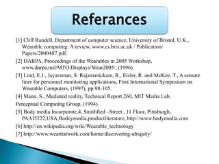 [1] Cliff Randell, Department of computer science, University of Bristol, U.K.,
Wearable computing: A review, www.cs.bris.ac.uk / Publication/
Papers/2000487.pdf.
[2] DARPA, Proceedings of the Wearables in 2005 Workshop,
www.darpa.mil/MTO/Displays/Wear2005/, (1996).
[3] Lind, E.J., Jayaraman, S. Rajamanickam, R., Eisler, R. and McKee, T., A sensate
liner for personnel monitoring applications, First International Symposium on
Wearable Computers, (1997), pp 98-105.
[4] Mann, S., Mediated reality, Technical Report 260, MIT Media Lab,
Perceptual Computing Group, (1994).
[5] Body media Incorporate,4, Smithfied –Street , 11 Floor, Pittsburgh,
PAAI5222,USA,Bodeymedia,productliterature, http://www.bodymedia.com
[6] http://en.wikipedia.org/wiki/Wearable_technology
[7] http://www.wearitatwork.com/home/discovering-ubiquity/
Referances
 