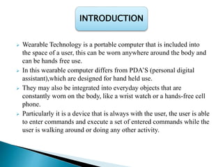  Wearable Technology is a portable computer that is included into
the space of a user, this can be worn anywhere around the body and
can be hands free use.
 In this wearable computer differs from PDA’S (personal digital
assistant),which are designed for hand held use.
 They may also be integrated into everyday objects that are
constantly worn on the body, like a wrist watch or a hands-free cell
phone.
 Particularly it is a device that is always with the user, the user is able
to enter commands and execute a set of entered commands while the
user is walking around or doing any other activity.
INTRODUCTION
 