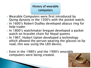  Wearable Computers were first introduced by
Quing dynasty in the 1500's with the pocket watch.
 In 1600’s Robert Dudley developed abacus ring for
help trader
 In 1800’s watchmaker breguet developed a packet
watch on bracelet chain for Nepal queens
 In 1967, Hubert Upton developed a technology
which allowed the person wearing the glasses to lip
read, this was using the LED device.
 Even in the 1980's and the 1990's wearable
computers were being created.
History of wearable
computers
 